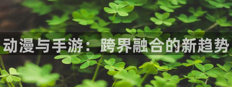 长征娱乐网页登录入口下载：动漫与手游：跨界融合的新趋势