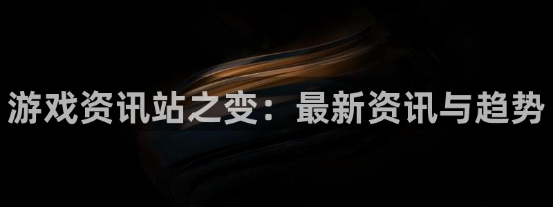 长征娱乐4主管：游戏资讯站之变：最新资讯与趋势